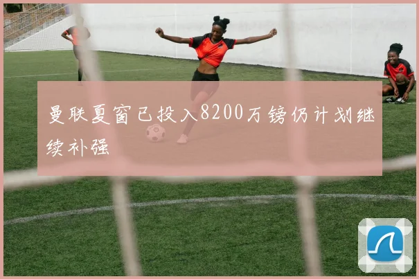 曼联夏窗已投入8200万镑仍计划继续补强